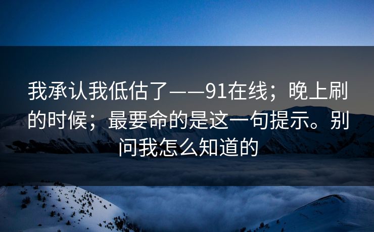 我承认我低估了——91在线;晚上刷的时候;最要命的是这一句提示。别问我怎么知道的 第1张 我承认我低估了——91在线;晚上刷的时候;最要命的是这一句提示。别问我怎么知道的 第1张