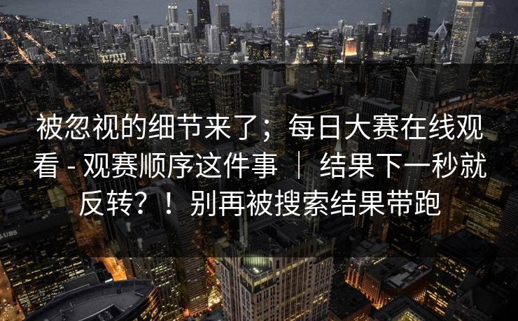 被忽视的细节来了；每日大赛在线观看 - 观赛顺序这件事 ｜ 结果下一秒就反转？！别再被搜索结果带跑  第1张