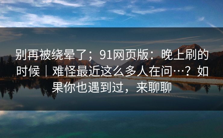 别再被绕晕了；91网页版：晚上刷的时候｜难怪最近这么多人在问…？如果你也遇到过，来聊聊  第1张
