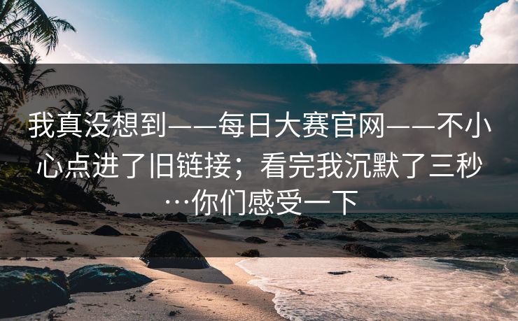 我真没想到——每日大赛官网——不小心点进了旧链接；看完我沉默了三秒…你们感受一下  第1张