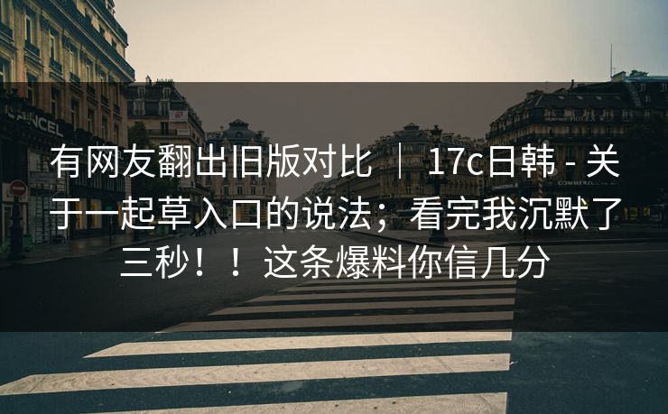 有网友翻出旧版对比 ｜ 17c日韩 - 关于一起草入口的说法；看完我沉默了三秒！！这条爆料你信几分  第1张