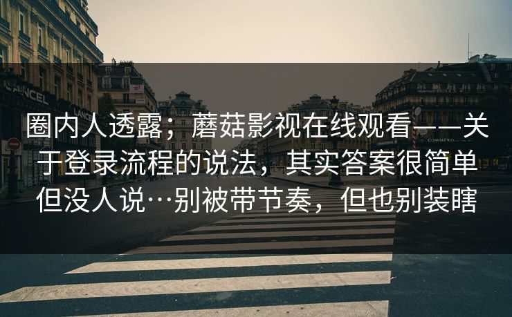 圈内人透露;蘑菇影视在线观看——关于登录流程的说法,其实答案很简单但没人说…别被带节奏,但也别装瞎 第1张 圈内人透露;蘑菇影视在线观看——关于登录流程的说法,其实答案很简单但没人说…别被带节奏,但也别装瞎 第1张