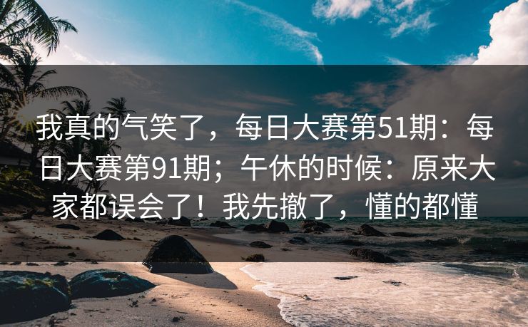 我真的气笑了，每日大赛第51期：每日大赛第91期；午休的时候：原来大家都误会了！我先撤了，懂的都懂  第1张