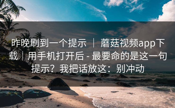 昨晚刷到一个提示 ｜ 蘑菇视频app下载｜用手机打开后 - 最要命的是这一句提示？我把话放这：别冲动  第1张