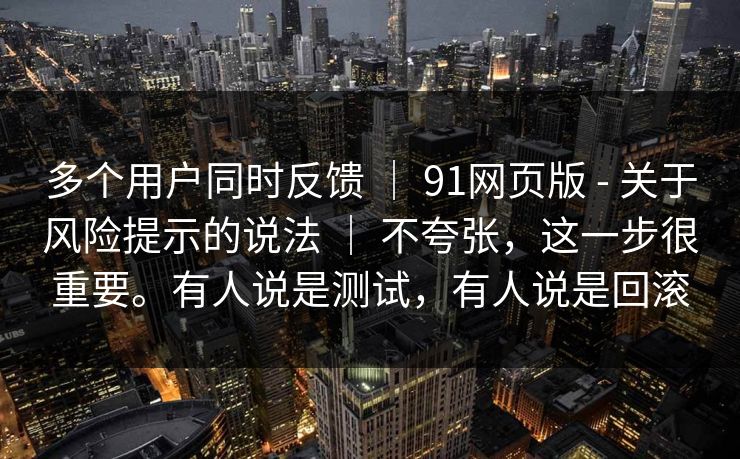 多个用户同时反馈 ｜ 91网页版 - 关于风险提示的说法 ｜ 不夸张，这一步很重要。有人说是测试，有人说是回滚