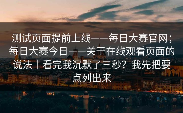 测试页面提前上线——每日大赛官网；每日大赛今日——关于在线观看页面的说法｜看完我沉默了三秒？我先把要点列出来
