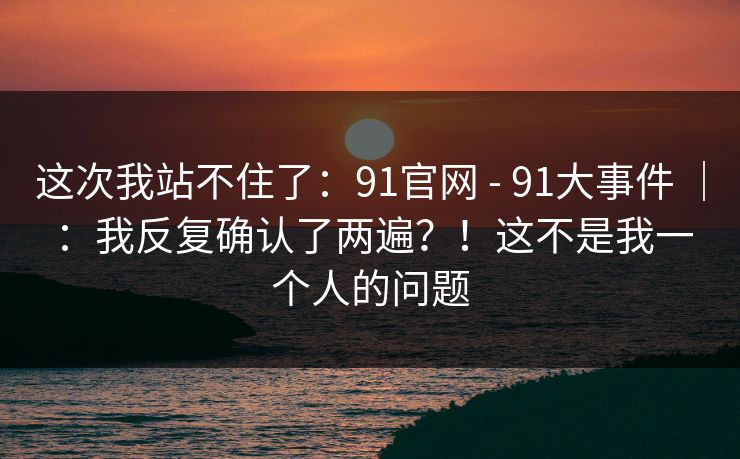 这次我站不住了：91官网 - 91大事件 ｜ ：我反复确认了两遍？！这不是我一个人的问题
