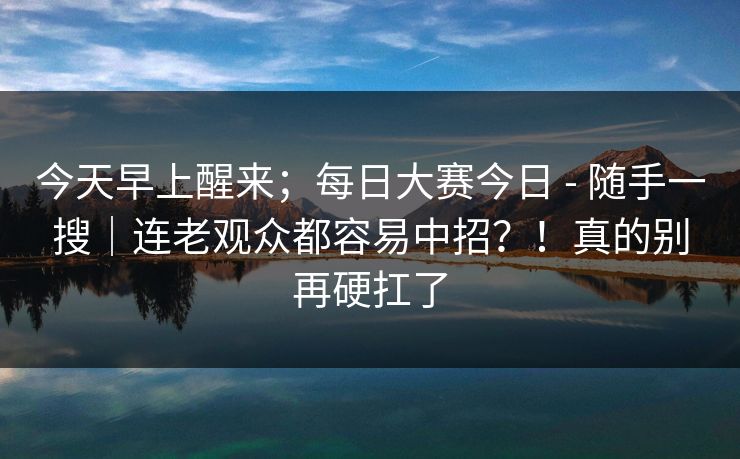 今天早上醒来；每日大赛今日 - 随手一搜｜连老观众都容易中招？！真的别再硬扛了