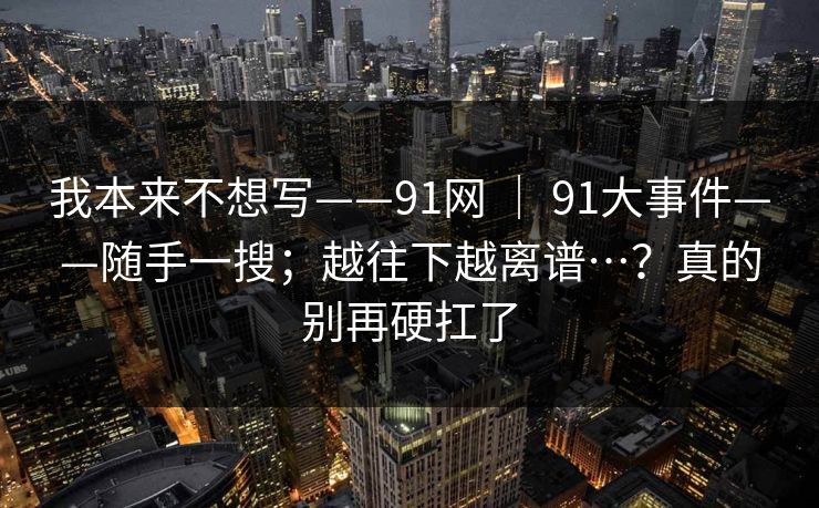 我本来不想写——91网 ｜ 91大事件——随手一搜；越往下越离谱…？真的别再硬扛了