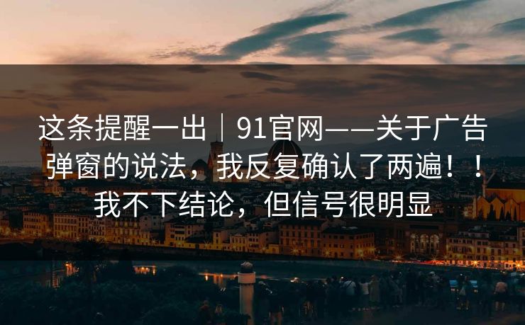 这条提醒一出|91官网——关于广告弹窗的说法,我反复确认了两遍!!我不下结论,但信号很明显 第1张 这条提醒一出|91官网——关于广告弹窗的说法,我反复确认了两遍!!我不下结论,但信号很明显 第1张