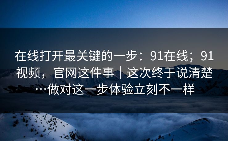 在线打开最关键的一步：91在线；91视频，官网这件事｜这次终于说清楚…做对这一步体验立刻不一样  第1张