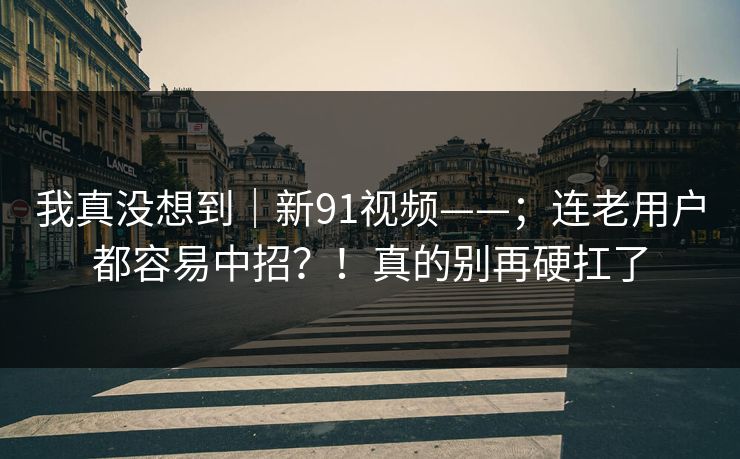 我真没想到｜新91视频——；连老用户都容易中招？！真的别再硬扛了
