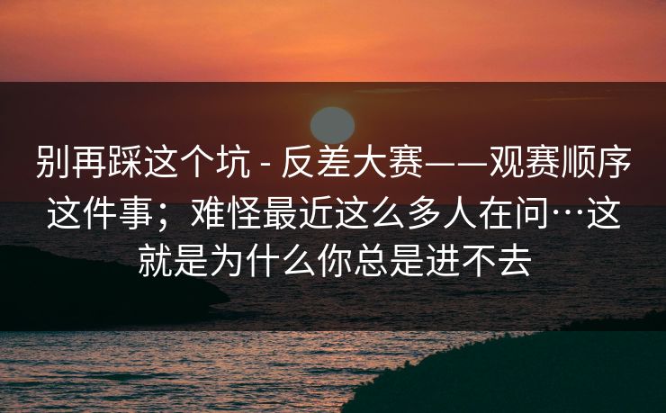别再踩这个坑 - 反差大赛——观赛顺序这件事；难怪最近这么多人在问…这就是为什么你总是进不去