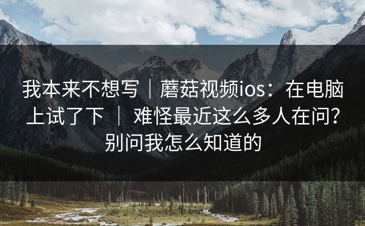 我本来不想写｜蘑菇视频ios：在电脑上试了下 ｜ 难怪最近这么多人在问？别问我怎么知道的