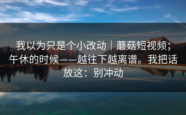 我以为只是个小改动｜蘑菇短视频；午休的时候——越往下越离谱。我把话放这：别冲动  第1张
