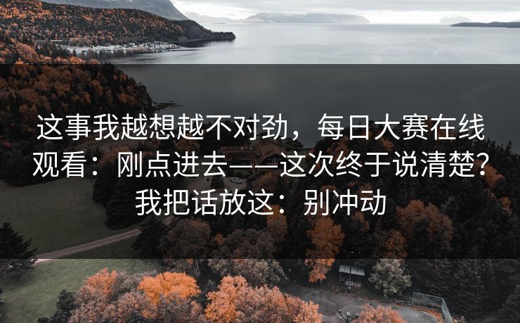 这事我越想越不对劲，每日大赛在线观看：刚点进去——这次终于说清楚？我把话放这：别冲动