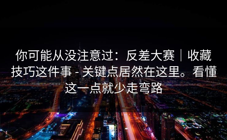 你可能从没注意过：反差大赛｜收藏技巧这件事 - 关键点居然在这里。看懂这一点就少走弯路