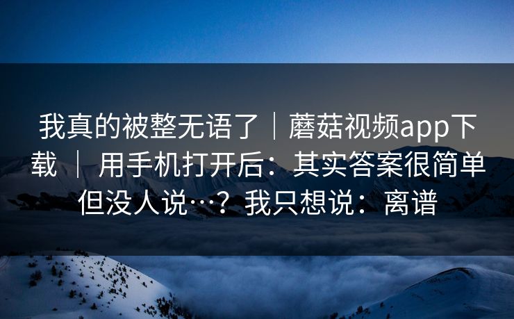 我真的被整无语了｜蘑菇视频app下载 ｜ 用手机打开后：其实答案很简单但没人说…？我只想说：离谱  第1张