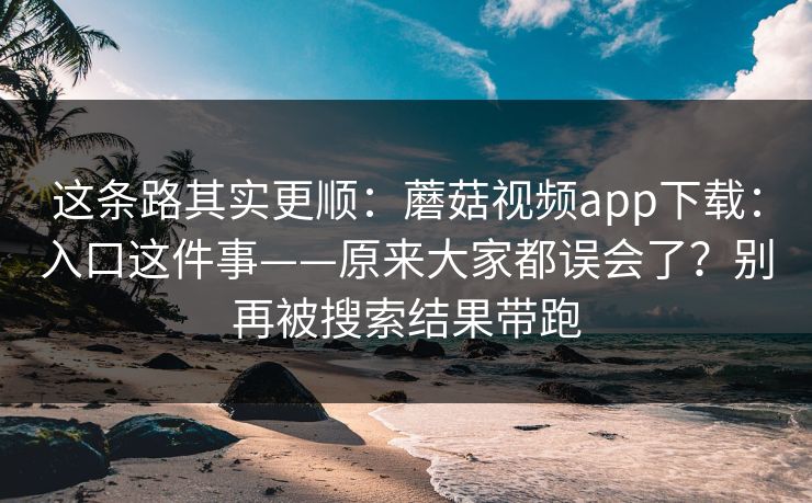 这条路其实更顺：蘑菇视频app下载：入口这件事——原来大家都误会了？别再被搜索结果带跑  第1张