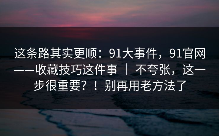 这条路其实更顺:91大事件,91官网——收藏技巧这件事 | 不夸张,这一步很重要?!别再用老方法了 这条路其实更顺:91大事件,91官网——收藏技巧这件事 | 不夸张,这一步很重要?!别再用老方法了