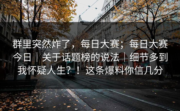 群里突然炸了，每日大赛；每日大赛今日｜关于话题榜的说法｜细节多到我怀疑人生？！这条爆料你信几分