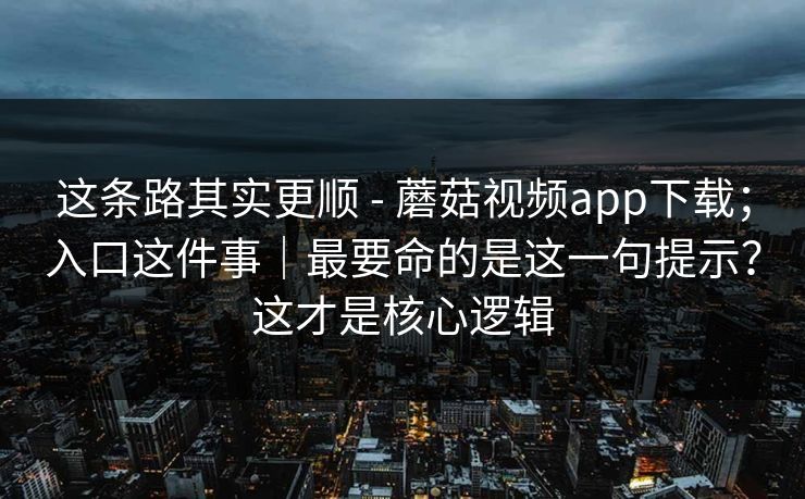 这条路其实更顺 - 蘑菇视频app下载；入口这件事｜最要命的是这一句提示？这才是核心逻辑