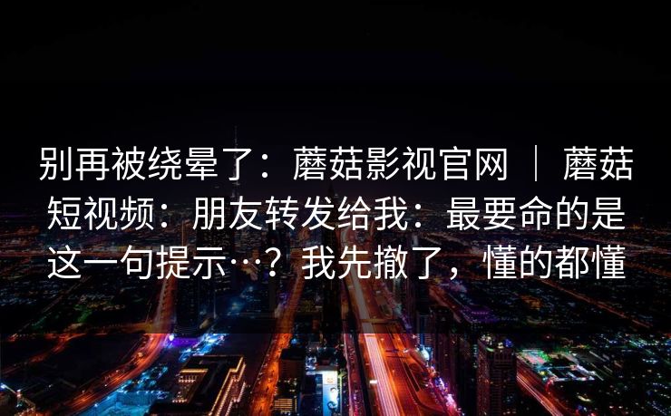 别再被绕晕了：蘑菇影视官网 ｜ 蘑菇短视频：朋友转发给我：最要命的是这一句提示…？我先撤了，懂的都懂  第1张