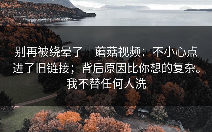 别再被绕晕了|蘑菇视频:不小心点进了旧链接;背后原因比你想的复杂。我不替任何人洗 第1张 别再被绕晕了|蘑菇视频:不小心点进了旧链接;背后原因比你想的复杂。我不替任何人洗 第1张