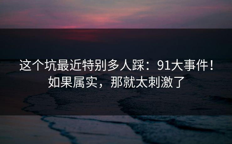 这个坑最近特别多人踩:91大事件!如果属实,那就太刺激了 第1张 这个坑最近特别多人踩:91大事件!如果属实,那就太刺激了 第1张