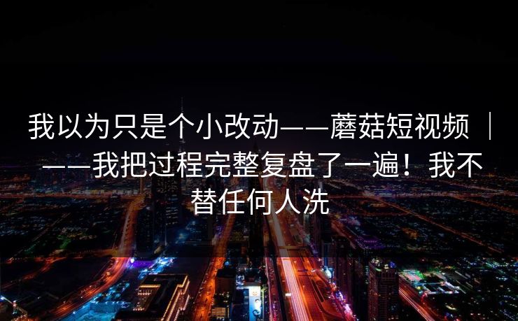 我以为只是个小改动——蘑菇短视频 | ——我把过程完整复盘了一遍!我不替任何人洗 第1张 我以为只是个小改动——蘑菇短视频 | ——我把过程完整复盘了一遍!我不替任何人洗 第1张