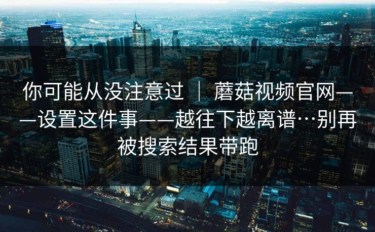 你可能从没注意过 | 蘑菇视频官网——设置这件事——越往下越离谱…别再被搜索结果带跑 第1张 你可能从没注意过 | 蘑菇视频官网——设置这件事——越往下越离谱…别再被搜索结果带跑 第1张