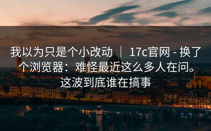 我以为只是个小改动 | 17c官网 - 换了个浏览器:难怪最近这么多人在问。这波到底谁在搞事 第1张 我以为只是个小改动 | 17c官网 - 换了个浏览器:难怪最近这么多人在问。这波到底谁在搞事 第1张